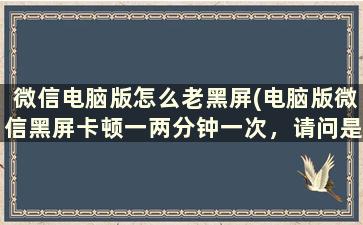 微信电脑版怎么老黑屏(电脑版微信黑屏卡顿一两分钟一次，请问是什么情况，怎么处理呢)