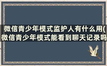 微信青少年模式监护人有什么用(微信青少年模式能看到聊天记录吗)