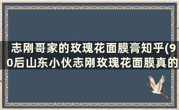 志刚哥家的玫瑰花面膜膏知乎(90后山东小伙志刚玫瑰花面膜真的好用吗)