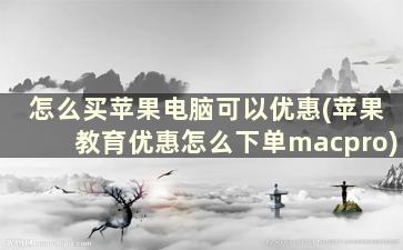 怎么买苹果电脑可以优惠(苹果教育优惠怎么下单macpro)