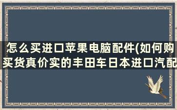 怎么买进口苹果电脑配件(如何购买货真价实的丰田车日本进口汽配零件)