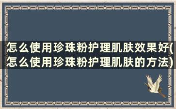 怎么使用珍珠粉护理肌肤效果好(怎么使用珍珠粉护理肌肤的方法)