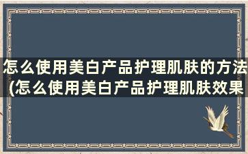 怎么使用美白产品护理肌肤的方法(怎么使用美白产品护理肌肤效果好)