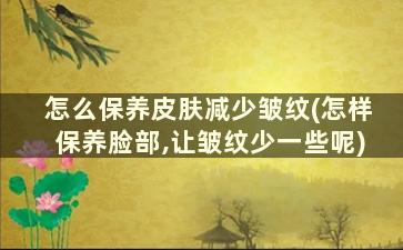 怎么保养皮肤减少皱纹(怎样保养脸部,让皱纹少一些呢)