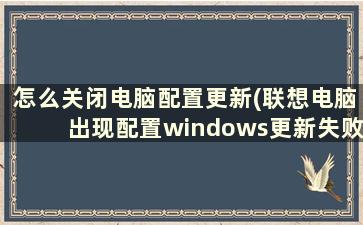 怎么关闭电脑配置更新(联想电脑出现配置windows更新失败,还开不了机,怎么办)