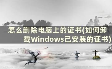 怎么删除电脑上的证书(如何卸载Windows已安装的证书)