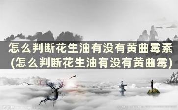 怎么判断花生油有没有黄曲霉素(怎么判断花生油有没有黄曲霉)