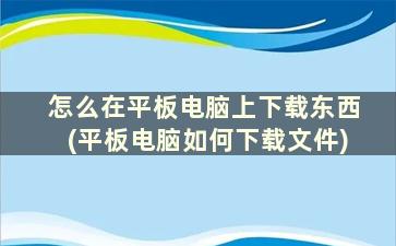 怎么在平板电脑上下载东西(平板电脑如何下载文件)