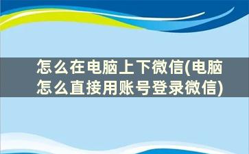 怎么在电脑上下微信(电脑怎么直接用账号登录微信)