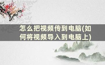 怎么把视频传到电脑(如何将视频导入到电脑上)