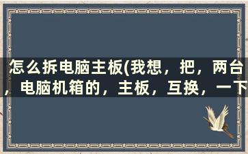 怎么拆电脑主板(我想，把，两台，电脑机箱的，主板，互换，一下。拆开机箱的步骤换的步骤注意点什么)