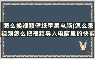 怎么换视频壁纸苹果电脑(怎么录视频怎么把视频导入电脑里的快剪辑里)