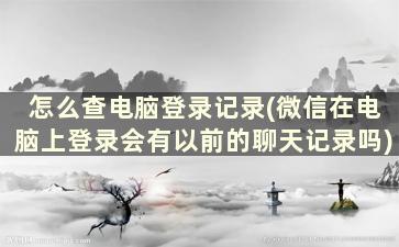 怎么查电脑登录记录(微信在电脑上登录会有以前的聊天记录吗)