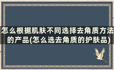 怎么根据肌肤不同选择去角质方法的产品(怎么选去角质的护肤品)