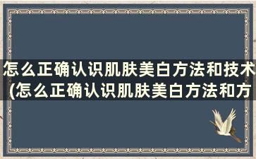 怎么正确认识肌肤美白方法和技术(怎么正确认识肌肤美白方法和方法)