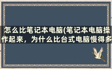 怎么比笔记本电脑(笔记本电脑操作起来，为什么比台式电脑慢得多)