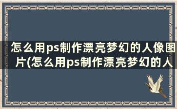 怎么用ps制作漂亮梦幻的人像图片(怎么用ps制作漂亮梦幻的人像照片)