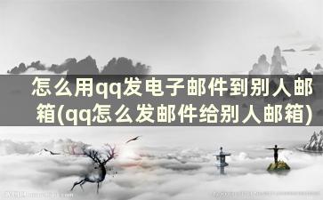 怎么用qq发电子邮件到别人邮箱(qq怎么发邮件给别人邮箱)