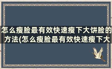 怎么瘦脸最有效快速瘦下大饼脸的方法(怎么瘦脸最有效快速瘦下大饼脸的方法)