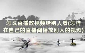 怎么直播放视频给别人看(怎样在自己的直播间播放别人的视频)