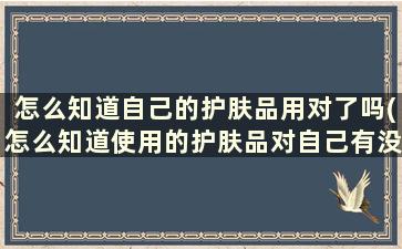 怎么知道自己的护肤品用对了吗(怎么知道使用的护肤品对自己有没有用)