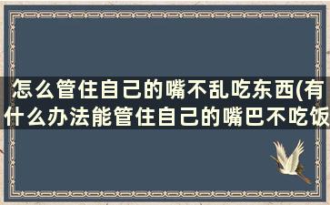 怎么管住自己的嘴不乱吃东西(有什么办法能管住自己的嘴巴不吃饭)