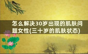 怎么解决30岁出现的肌肤问题女性(三十岁的肌肤状态)