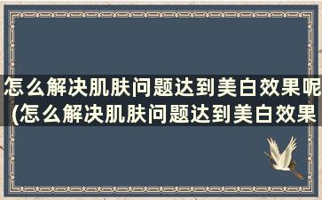 怎么解决肌肤问题达到美白效果呢(怎么解决肌肤问题达到美白效果的标准)