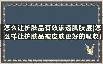 怎么让护肤品有效渗透肌肤层(怎么样让护肤品被皮肤更好的吸收)