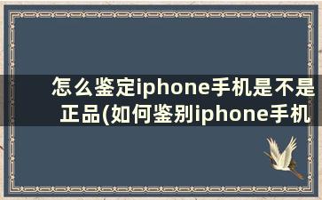 怎么鉴定iphone手机是不是正品(如何鉴别iphone手机是不是正品)