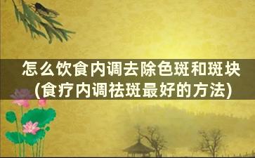 怎么饮食内调去除色斑和斑块(食疗内调祛斑最好的方法)