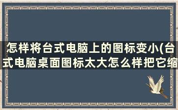 怎样将台式电脑上的图标变小(台式电脑桌面图标太大怎么样把它缩小)