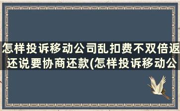 怎样投诉移动公司乱扣费不双倍返还说要协商还款(怎样投诉移动公司乱扣费不双倍返还说要协商退款)