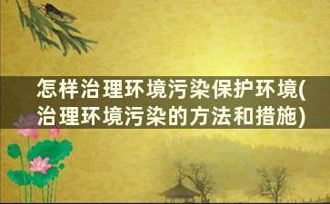 怎样治理环境污染保护环境(治理环境污染的方法和措施)