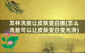 怎样洗脸让皮肤变白嫩(怎么洗脸可以让皮肤变白变光滑)