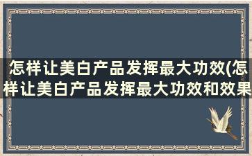 怎样让美白产品发挥最大功效(怎样让美白产品发挥最大功效和效果)