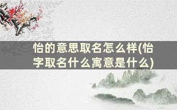 怡的意思取名怎么样(怡字取名什么寓意是什么)