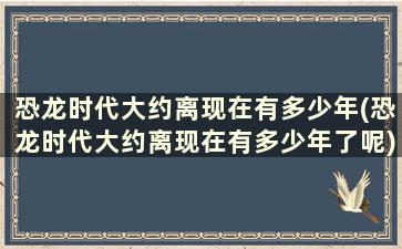 恐龙时代大约离现在有多少年(恐龙时代大约离现在有多少年了呢)