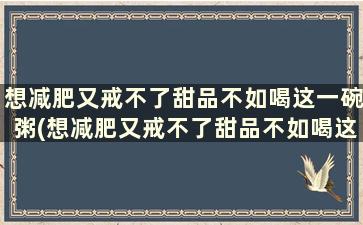 想减肥又戒不了甜品不如喝这一碗粥(想减肥又戒不了甜品不如喝这一碗汤)