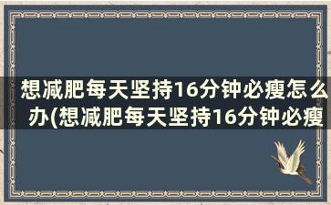 想减肥每天坚持16分钟必瘦怎么办(想减肥每天坚持16分钟必瘦10斤)