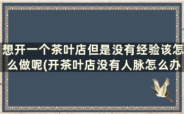 想开一个茶叶店但是没有经验该怎么做呢(开茶叶店没有人脉怎么办)