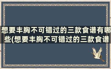 想要丰胸不可错过的三款食谱有哪些(想要丰胸不可错过的三款食谱)