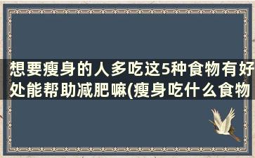 想要瘦身的人多吃这5种食物有好处能帮助减肥嘛(瘦身吃什么食物最好)