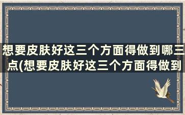 想要皮肤好这三个方面得做到哪三点(想要皮肤好这三个方面得做到哪三样)