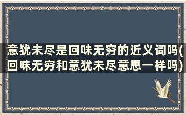 意犹未尽是回味无穷的近义词吗(回味无穷和意犹未尽意思一样吗)