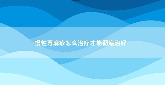 慢性荨麻疹怎么治疗才能彻底治好