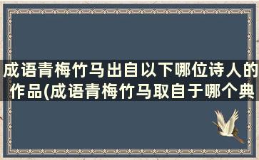 成语青梅竹马出自以下哪位诗人的作品(成语青梅竹马取自于哪个典故)