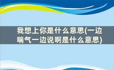 我想上你是什么意思(一边喘气一边说啊是什么意思)