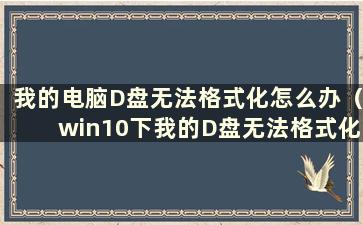 我的电脑D盘无法格式化怎么办（win10下我的D盘无法格式化怎么办）