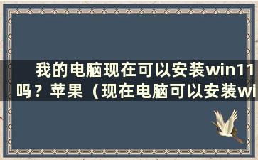 我的电脑现在可以安装win11吗？苹果（现在电脑可以安装win11吗？知乎）